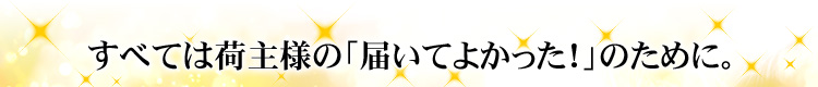 すべては荷主様の「届いてよかった！」のために。